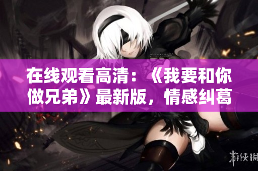 在線觀看高清：《我要和你做兄弟》最新版，情感糾葛全程追蹤