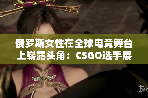 俄羅斯女性在全球電競舞臺上嶄露頭角：CSGO選手展現實力與風采