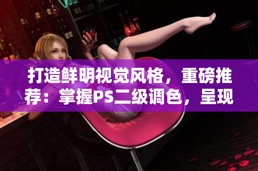 打造鮮明視覺風(fēng)格，重磅推薦：掌握PS二級調(diào)色，呈現(xiàn)無敵大片效果！
