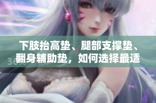 下肢抬高墊、腿部支撐墊、翻身輔助墊，如何選擇最適合您的腿部護(hù)理用品