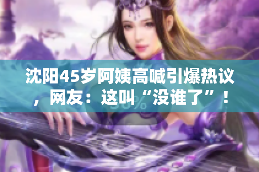 沈陽45歲阿姨高喊引爆熱議，網(wǎng)友：這叫“沒誰了”！