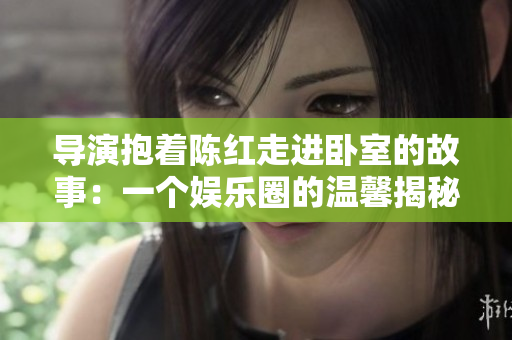 導(dǎo)演抱著陳紅走進(jìn)臥室的故事：一個(gè)娛樂(lè)圈的溫馨揭秘