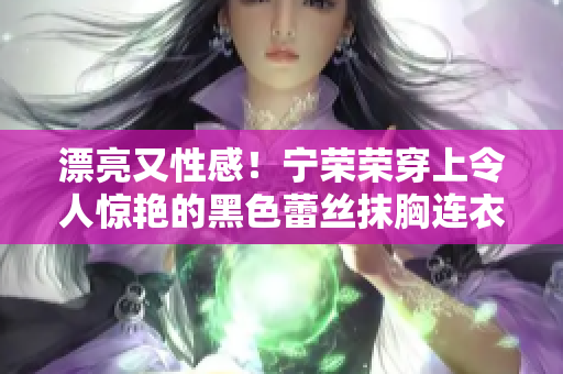 漂亮又性感！寧榮榮穿上令人驚艷的黑色蕾絲抹胸連衣裙