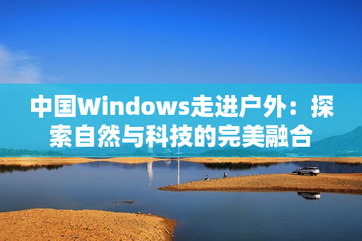 中國Windows走進戶外：探索自然與科技的完美融合