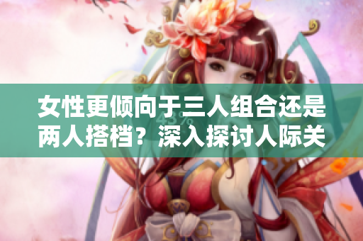 女性更傾向于三人組合還是兩人搭檔？深入探討人際關系中的喜好差異