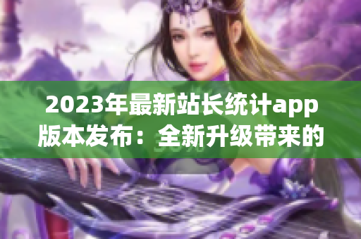 2023年最新站長統(tǒng)計app版本發(fā)布：全新升級帶來的功能體驗細膩優(yōu)化