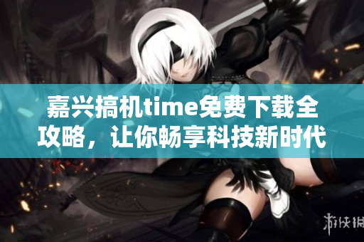 嘉興搞機time免費下載全攻略，讓你暢享科技新時代
