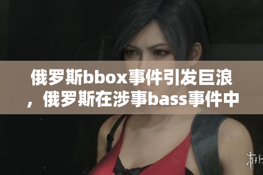 俄羅斯bbox事件引發(fā)巨浪，俄羅斯在涉事bass事件中備受撕裂的局面