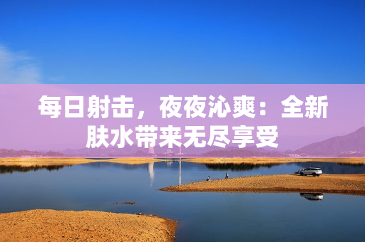 每日射擊，夜夜沁爽：全新膚水帶來(lái)無(wú)盡享受