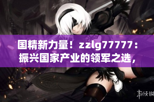國(guó)精新力量！zzlg77777：振興國(guó)家產(chǎn)業(yè)的領(lǐng)軍之選，助力經(jīng)濟(jì)騰飛
