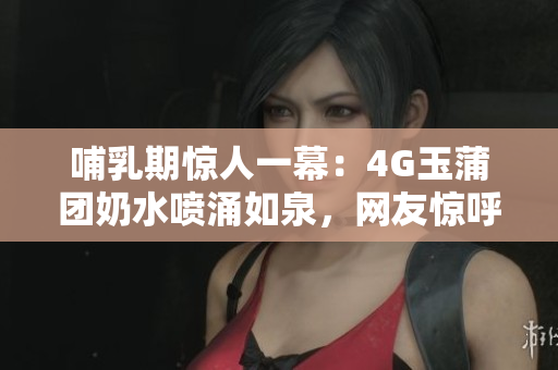 哺乳期驚人一幕：4G玉蒲團(tuán)奶水噴涌如泉，網(wǎng)友驚呼！