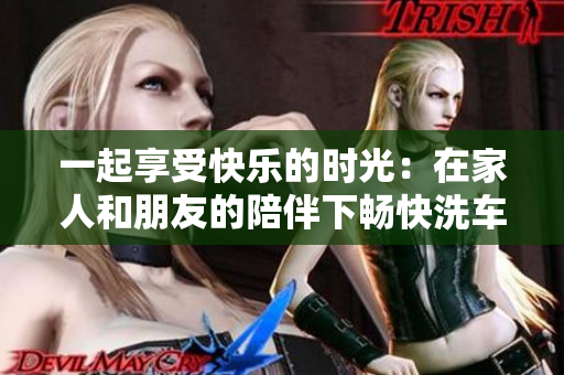 一起享受快樂的時(shí)光：在家人和朋友的陪伴下暢快洗車的體驗(yàn)