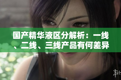 國(guó)產(chǎn)精華液區(qū)分解析：一線、二線、三線產(chǎn)品有何差異？