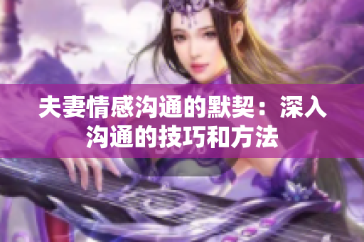 夫妻情感溝通的默契：深入溝通的技巧和方法