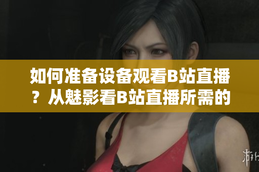 如何準備設備觀看B站直播？從魅影看B站直播所需的配置。