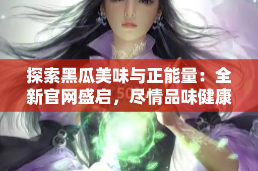 探索黑瓜美味與正能量：全新官網(wǎng)盛啟，盡情品味健康生活！