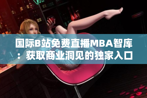 國際B站免費直播MBA智庫：獲取商業(yè)洞見的獨家入口