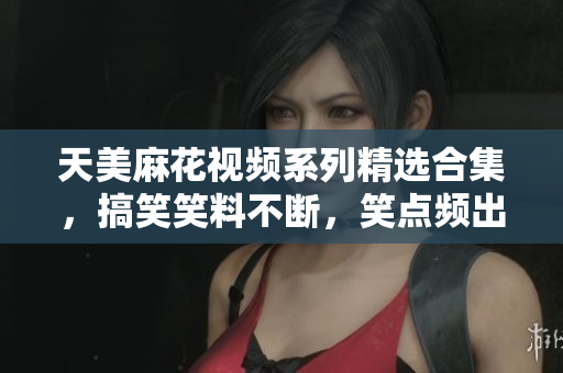 天美麻花視頻系列精選合集，搞笑笑料不斷，笑點頻出