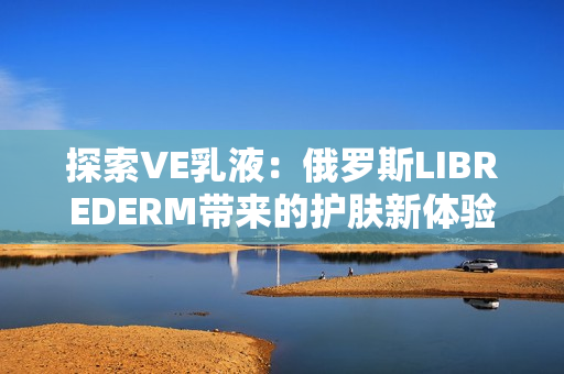 探索VE乳液：俄羅斯LIBREDERM帶來(lái)的護(hù)膚新體驗(yàn)