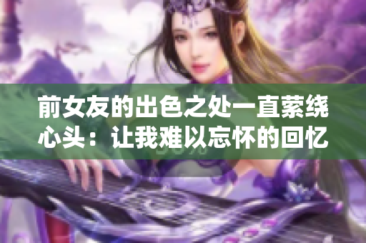 前女友的出色之處一直縈繞心頭：讓我難以忘懷的回憶