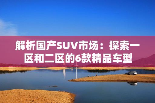 解析國產(chǎn)SUV市場：探索一區(qū)和二區(qū)的6款精品車型