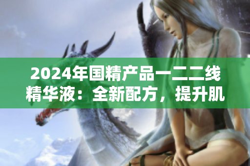 2024年國精產(chǎn)品一二二線精華液：全新配方，提升肌膚效果