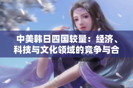 中美韓日四國較量：經(jīng)濟、科技與文化領域的競爭與合作分析