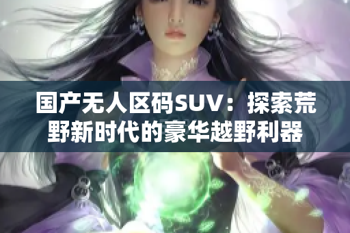 國(guó)產(chǎn)無(wú)人區(qū)碼SUV：探索荒野新時(shí)代的豪華越野利器