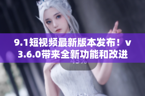 9.1短視頻最新版本發(fā)布！v3.6.0帶來(lái)全新功能和改進(jìn)
