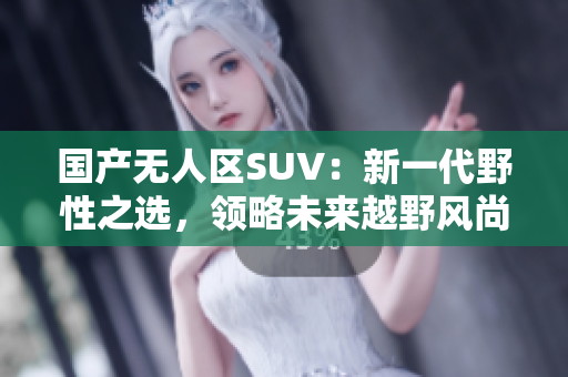 國產(chǎn)無人區(qū)SUV：新一代野性之選，領(lǐng)略未來越野風(fēng)尚