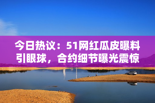 今日熱議：51網(wǎng)紅瓜皮曝料引眼球，合約細(xì)節(jié)曝光震驚網(wǎng)絡(luò)！