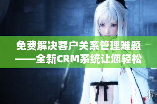 免費解決客戶關(guān)系管理難題——全新CRM系統(tǒng)讓您輕松提升業(yè)務(wù)管理效率