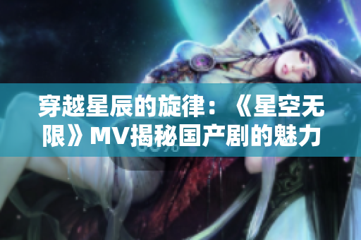 穿越星辰的旋律：《星空無限》MV揭秘國(guó)產(chǎn)劇的魅力世界