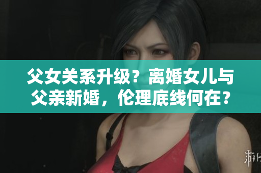父女關系升級？離婚女兒與父親新婚，倫理底線何在？