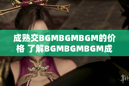 成熟交BGMBGMBGM的價(jià)格 了解BGMBGMBGM成熟交易的價(jià)格趨勢(shì)