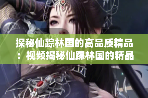 探秘仙蹤林國的高品質(zhì)精品：視頻揭秘仙蹤林國的精品制作工藝