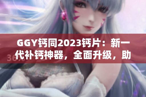 GGY鈣同2023鈣片：新一代補(bǔ)鈣神器，全面升級，助您健康無憂！