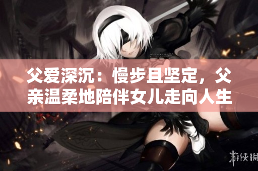 父愛深沉：慢步且堅(jiān)定，父親溫柔地陪伴女兒走向人生