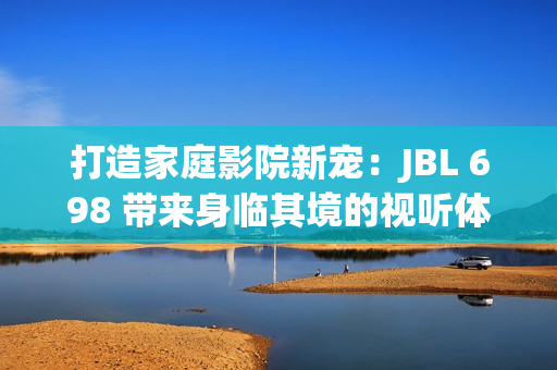 打造家庭影院新寵：JBL 698 帶來(lái)身臨其境的視聽(tīng)體驗(yàn)