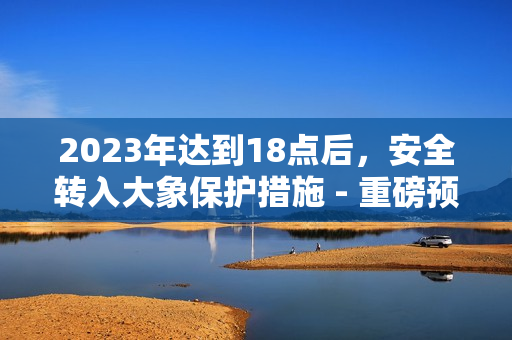 2023年達(dá)到18點(diǎn)后，安全轉(zhuǎn)入大象保護(hù)措施 - 重磅預(yù)告