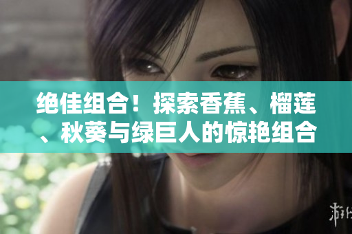 絕佳組合！探索香蕉、榴蓮、秋葵與綠巨人的驚艷組合！