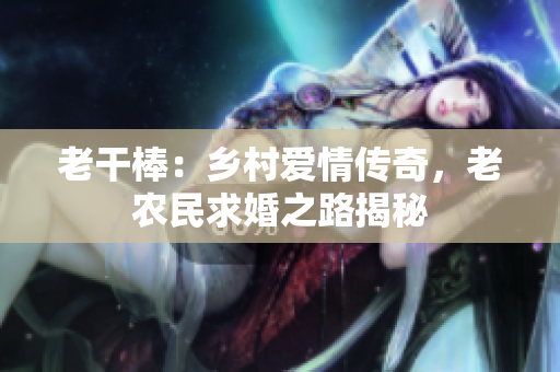 老干棒：鄉(xiāng)村愛情傳奇，老農(nóng)民求婚之路揭秘