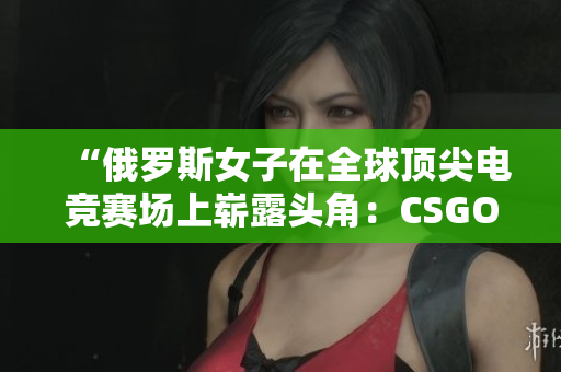 “俄羅斯女子在全球頂尖電競賽場上嶄露頭角：CSGO風(fēng)云再起！”