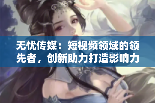 無憂傳媒：短視頻領(lǐng)域的領(lǐng)先者，創(chuàng)新助力打造影響力