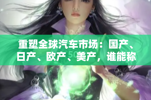 重塑全球汽車市場：國產(chǎn)、日產(chǎn)、歐產(chǎn)、美產(chǎn)，誰能稱霸？