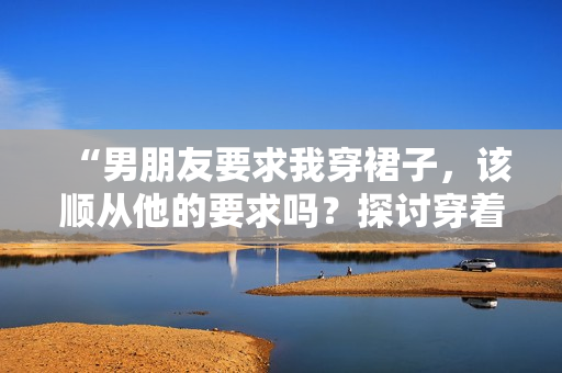 “男朋友要求我穿裙子，該順從他的要求嗎？探討穿著自由與關(guān)系平衡”