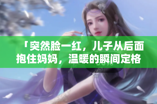 「突然臉一紅，兒子從后面抱住媽媽?zhuān)瑴嘏乃查g定格」
