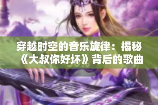 穿越時(shí)空的音樂(lè)旋律：揭秘《大叔你好壞》背后的歌曲故事