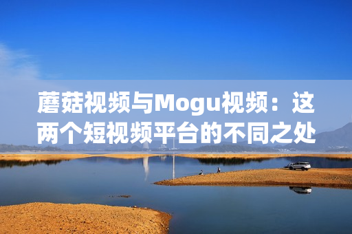 蘑菇視頻與Mogu視頻：這兩個(gè)短視頻平臺(tái)的不同之處