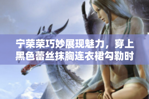 寧榮榮巧妙展現(xiàn)魅力，穿上黑色蕾絲抹胸連衣裙勾勒時(shí)尚韻味